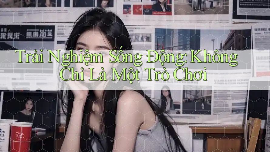 Trải Nghiệm Sống Động: Không Chỉ Là Một Trò Chơi