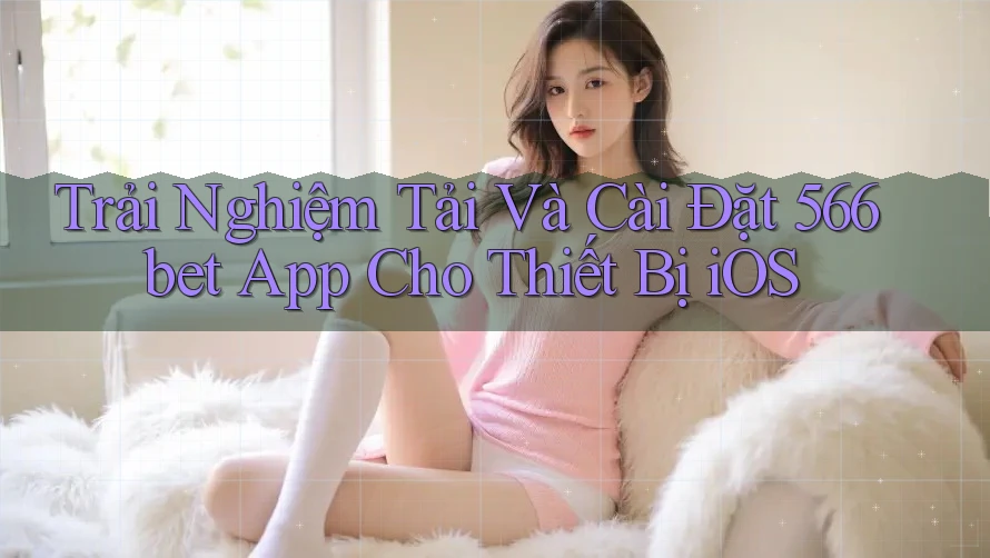 Trải Nghiệm Tải Và Cài Đặt 566bet App Cho Thiết Bị iOS