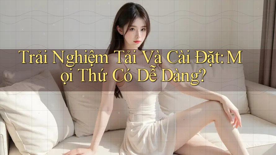 Trải Nghiệm Tải Và Cài Đặt: Mọi Thứ Có Dễ Dàng?