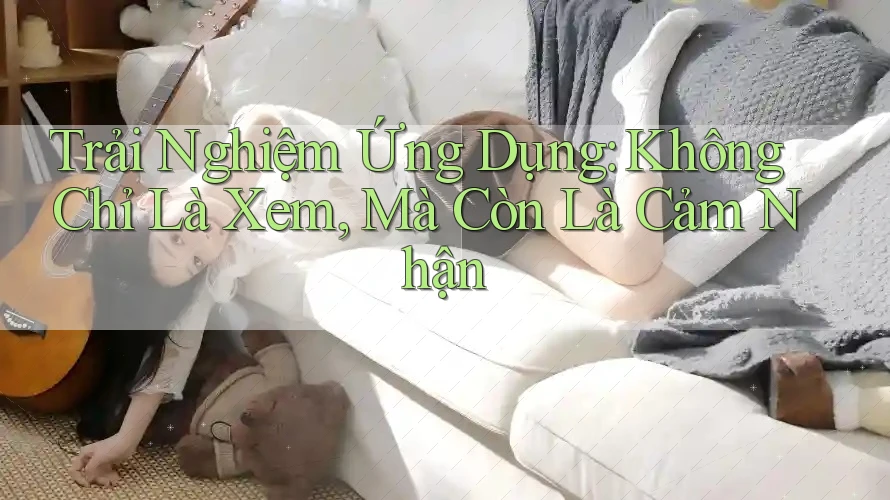 Trải Nghiệm Ứng Dụng: Không Chỉ Là Xem, Mà Còn Là Cảm Nhận