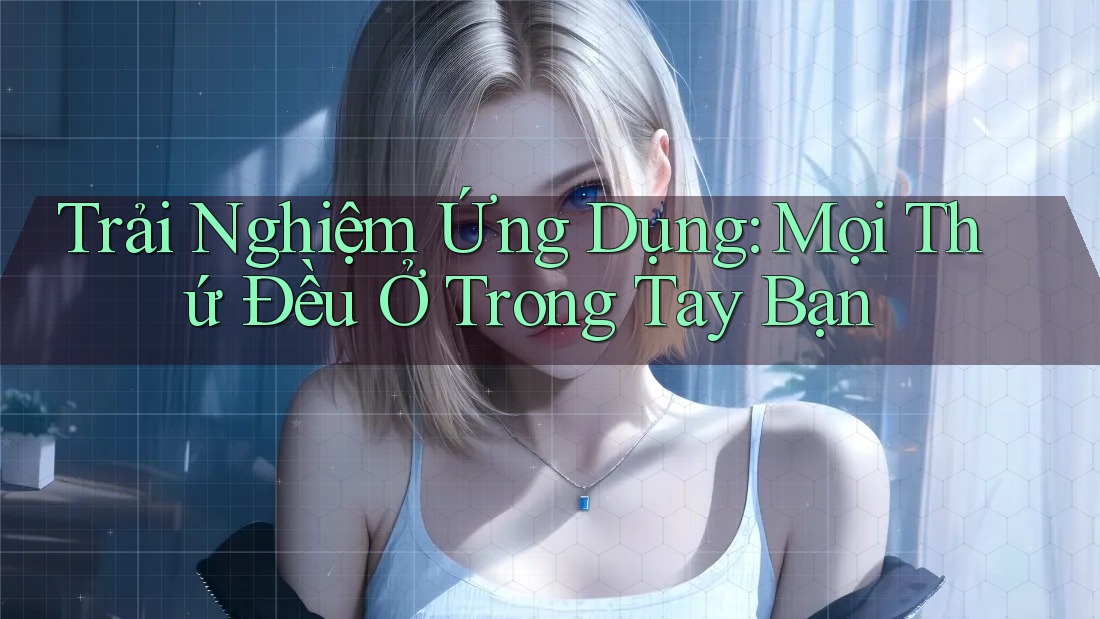 Trải Nghiệm Ứng Dụng: Mọi Thứ Đều Ở Trong Tay Bạn