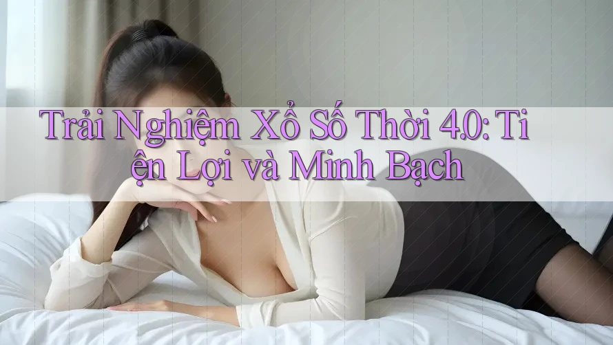 Trải Nghiệm Xổ Số Thời 4. 0: Tiện Lợi và Minh Bạch