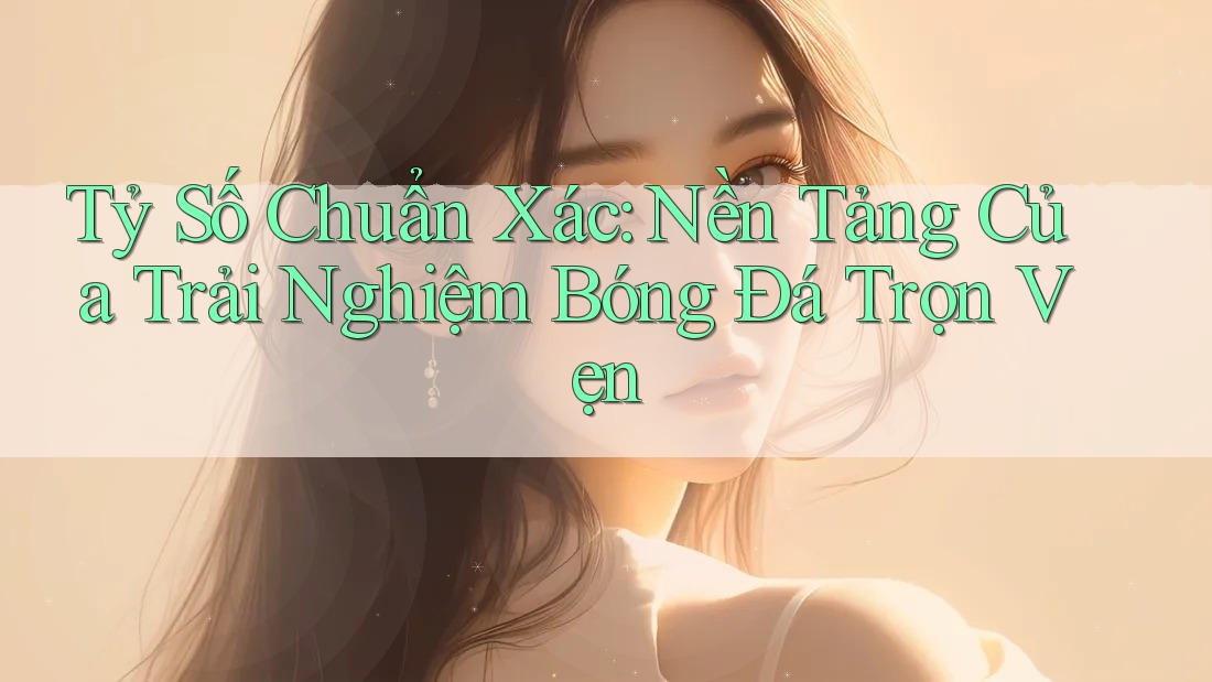 Tỷ Số Chuẩn Xác: Nền Tảng Của Trải Nghiệm Bóng Đá Trọn Vẹn