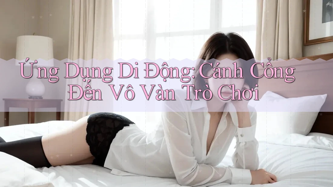 Ứng Dụng Di Động: Cánh Cổng Đến Vô Vàn Trò Chơi