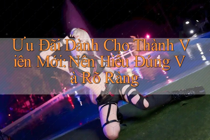 Ưu Đãi Dành Cho Thành Viên Mới: Nên Hiểu Đúng Và Rõ Ràng