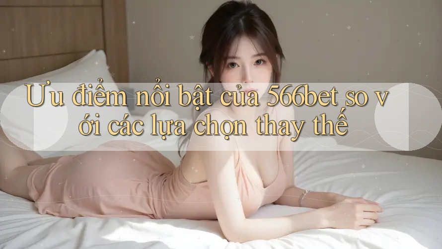 Ưu điểm nổi bật của 566bet so với các lựa chọn thay thế