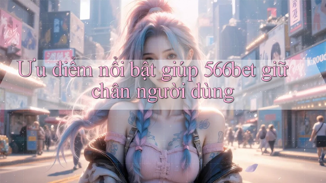 Ưu điểm nổi bật giúp 566bet giữ chân người dùng