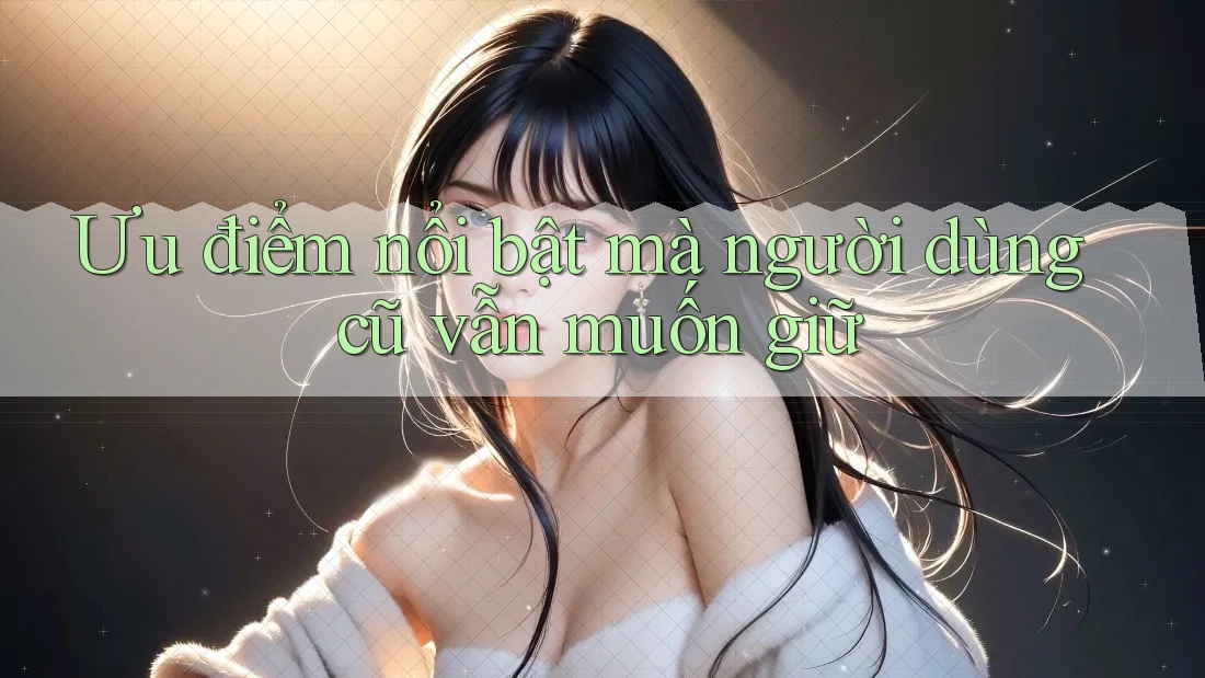 Ưu điểm nổi bật mà người dùng cũ vẫn muốn giữ