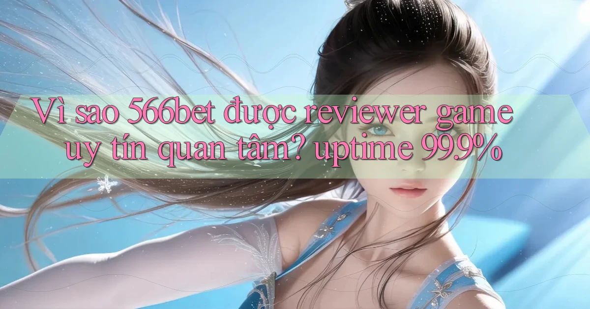 Vì sao 566bet được reviewer game uy tín quan tâm uptime 99.9%