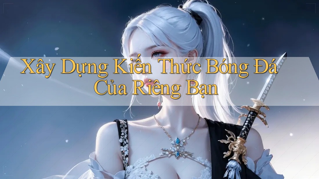 Xây Dựng Kiến Thức Bóng Đá Của Riêng Bạn
