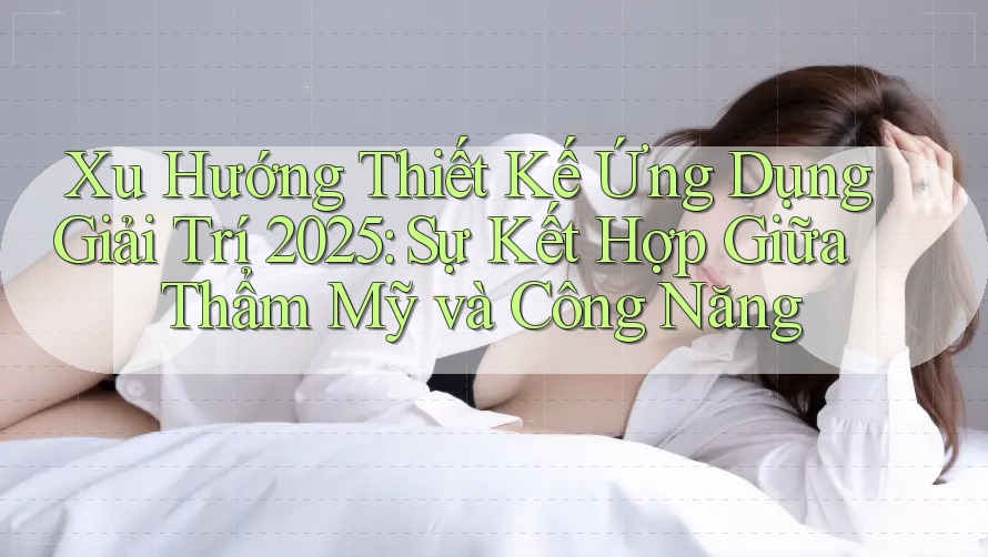 Xu Hướng Thiết Kế Ứng Dụng Giải Trí 2025: Sự Kết Hợp Giữa Thẩm Mỹ và Công Năng